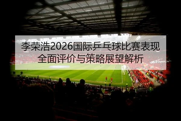 李荣浩2026国际乒乓球比赛表现全面评价与策略展望解析